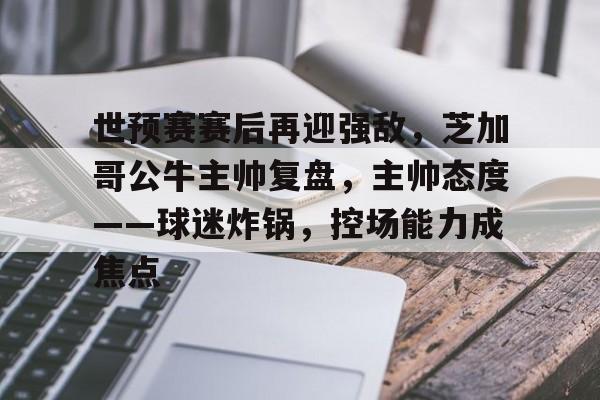 开云官方网站-包含世预赛赛后再迎强敌，芝加哥公牛主帅复盘，主帅态度——球迷炸锅，控场能力成焦点的词条