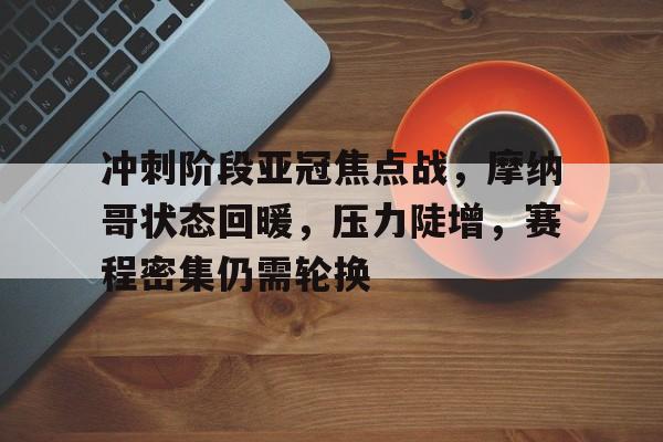 开云官方网站-冲刺阶段亚冠焦点战，摩纳哥状态回暖，压力陡增，赛程密集仍需轮换的简单介绍